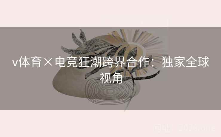 v体育×电竞狂潮跨界合作：独家全球视角
