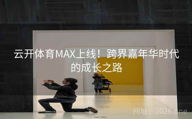 云开体育MAX上线！跨界嘉年华时代的成长之路  第1张