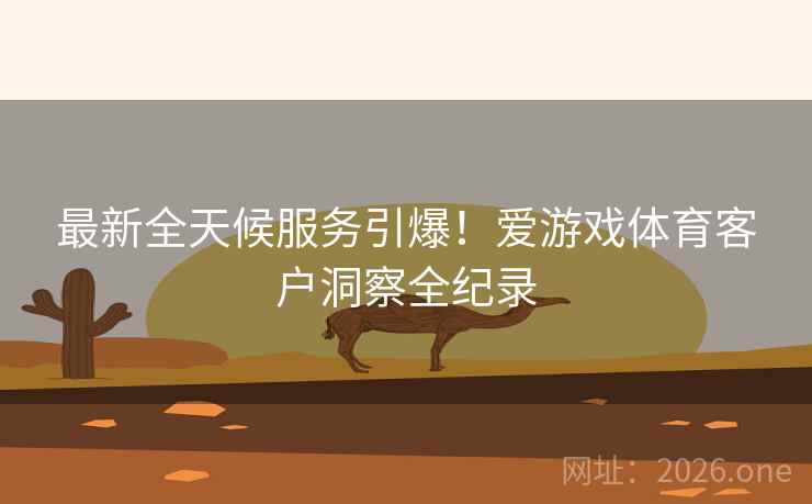 最新全天候服务引爆！爱游戏体育客户洞察全纪录  第2张