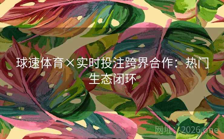 球速体育×实时投注跨界合作：热门生态闭环