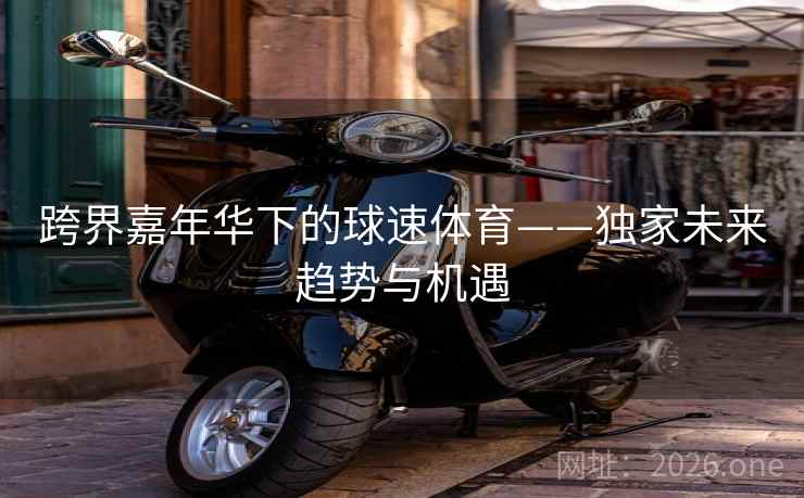 跨界嘉年华下的球速体育——独家未来趋势与机遇