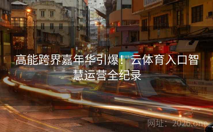 高能跨界嘉年华引爆！云体育入口智慧运营全纪录  第2张