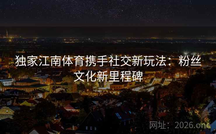 独家江南体育携手社交新玩法：粉丝文化新里程碑  第2张